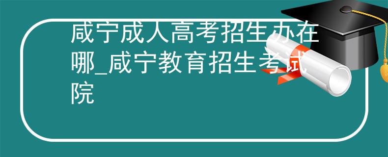 咸寧成人高考招生辦在哪_咸寧教育招生考試院