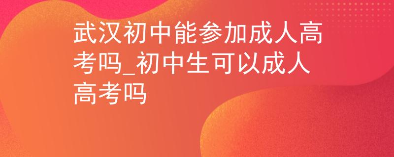 武漢初中能參加成人高考嗎_初中生可以成人高考嗎