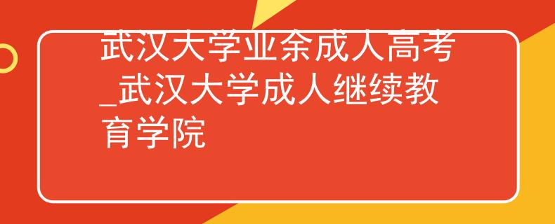 武漢大學業(yè)余成人高考_武漢大學成人繼續(xù)教育學院 武漢大學業(yè)余成人高考_武漢大學成人繼續(xù)教育學院