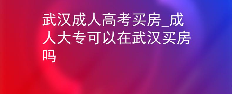 武漢成人高考買房_成人大?？梢栽谖錆h買房嗎