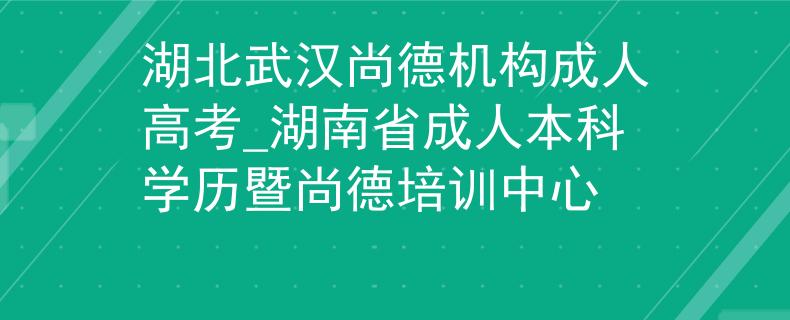 湖北武漢尚德機(jī)構(gòu)成人高考_湖南省成人本科學(xué)歷暨尚德培訓(xùn)中心