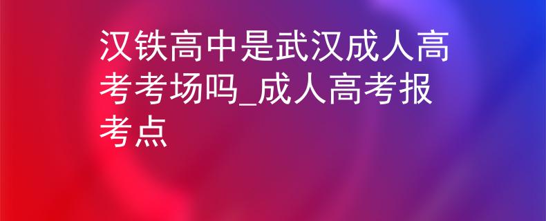 漢鐵高中是武漢成人高考考場(chǎng)嗎_成人高考報(bào)考點(diǎn)