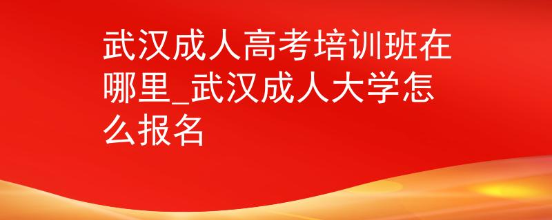 武漢成人高考培訓班在哪里_武漢成人大學怎么報名