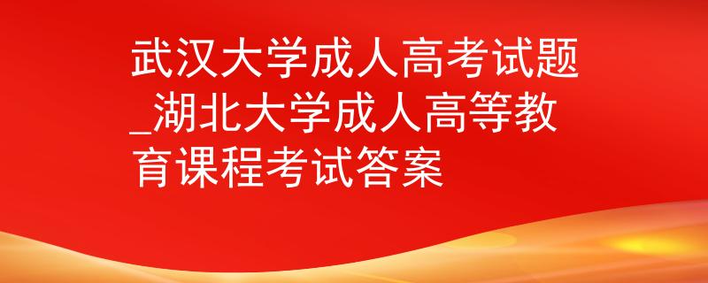 武漢大學(xué)成人高考試題_湖北大學(xué)成人高等教育課程考試答案